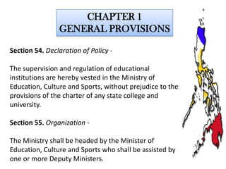 CHAPTER 1
GENERAL PROVISIONS
Section 54. Declaration of Policy -

The supervision and regulation of educational
institutions are hereby vested in the Ministry of
Education, Culture and Sports, without prejudice to the
provisions of the charter of any state college and
university.
Section 55. Organization The Ministry shall be headed by the Minister of
Education, Culture and Sports who shall be assisted by
one or more Deputy Ministers.

 