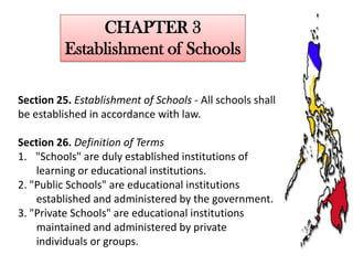 CHAPTER 3
Establishment of Schools
Section 25. Establishment of Schools - All schools shall
be established in accordance with law.
Section 26. Definition of Terms
1. "Schools" are duly established institutions of
learning or educational institutions.
2. "Public Schools" are educational institutions
established and administered by the government.
3. "Private Schools" are educational institutions
maintained and administered by private
individuals or groups.

 
