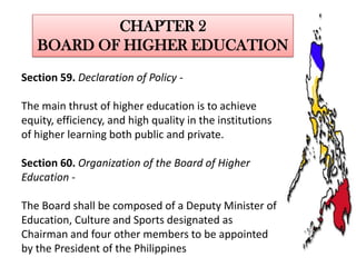 CHAPTER 2
BOARD OF HIGHER EDUCATION
Section 59. Declaration of Policy The main thrust of higher education is to achieve
equity, efficiency, and high quality in the institutions
of higher learning both public and private.
Section 60. Organization of the Board of Higher
Education The Board shall be composed of a Deputy Minister of
Education, Culture and Sports designated as
Chairman and four other members to be appointed
by the President of the Philippines

 