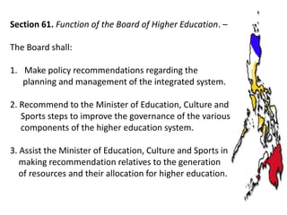 Section 61. Function of the Board of Higher Education. –
The Board shall:
1. Make policy recommendations regarding the
planning and management of the integrated system.

2. Recommend to the Minister of Education, Culture and
Sports steps to improve the governance of the various
components of the higher education system.
3. Assist the Minister of Education, Culture and Sports in
making recommendation relatives to the generation
of resources and their allocation for higher education.

 