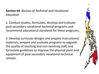 Section 64. Bureau of Technical and Vocational
Education
1. Conduct studies, formulate, develop and evaluate
post-secondary vocational-technical programs and
recommend educational standards for these programs;
2. Develop curricular designs and prepare instructional
materials, prepare and evaluate programs to upgrade
the quality of teaching and non-teaching staff, and
formulate guidelines to improve the physical plant and
equipment of post-secondary vocational-technical
schools.

 