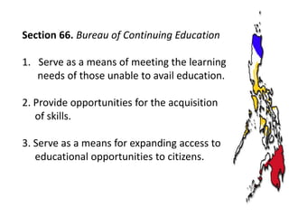 Section 66. Bureau of Continuing Education
1. Serve as a means of meeting the learning
needs of those unable to avail education.
2. Provide opportunities for the acquisition
of skills.
3. Serve as a means for expanding access to
educational opportunities to citizens.

 