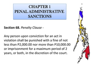 CHAPTER 1
PENAL ADMINISTRATIVE
SANCTIONS
Section 68. Penalty Clause Any person upon conviction for an act in
violation shall be punished with a fine of not
less than P2,000.00 nor more than P10,000.00
or imprisonment for a maximum period of 2
years, or both, in the discretion of the court.

 