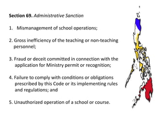 Section 69. Administrative Sanction
1. Mismanagement of school operations;

2. Gross inefficiency of the teaching or non-teaching
personnel;
3. Fraud or deceit committed in connection with the
application for Ministry permit or recognition;
4. Failure to comply with conditions or obligations
prescribed by this Code or its implementing rules
and regulations; and
5. Unauthorized operation of a school or course.

 