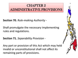 CHAPTER 2
ADMINISTRATIVE PROVISIONS
Section 70. Rule-making Authority Shall promulgate the necessary implementing
rules and regulations.
Section 71. Separability Provision -

Any part or provision of this Act which may held
invalid or unconstitutional shall not affect its
remaining parts of provisions.

 