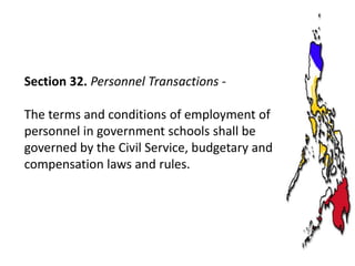 Section 32. Personnel Transactions The terms and conditions of employment of
personnel in government schools shall be
governed by the Civil Service, budgetary and
compensation laws and rules.

 