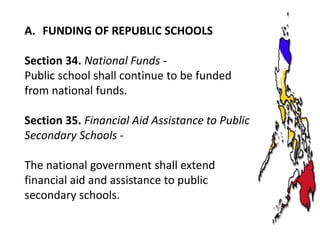 A. FUNDING OF REPUBLIC SCHOOLS
Section 34. National Funds Public school shall continue to be funded
from national funds.
Section 35. Financial Aid Assistance to Public
Secondary Schools The national government shall extend
financial aid and assistance to public
secondary schools.

 