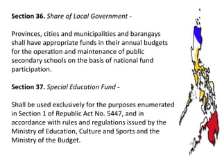 Section 36. Share of Local Government Provinces, cities and municipalities and barangays
shall have appropriate funds in their annual budgets
for the operation and maintenance of public
secondary schools on the basis of national fund
participation.
Section 37. Special Education Fund -

Shall be used exclusively for the purposes enumerated
in Section 1 of Republic Act No. 5447, and in
accordance with rules and regulations issued by the
Ministry of Education, Culture and Sports and the
Ministry of the Budget.

 