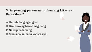 3. Sa paanong paraan natutuhan ang Likas na
Batas Moral?
A. Ibinubulong ng anghel
B. Itinuturo ng bawat magulang
C. Naiisip na lamang
D. Sumisibol mula sa konsensiya
 