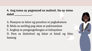 4. Ang tama ay pagsunod sa mabuti. Ito ay totoo
dahil _______________.
A. Naaayon sa lahat ng panahon at pagkakataon
B. Mula sa sariling pag-alam at pakiramdam
C. Angkop sa pangangailangan at kakayahan
D. Para sa ikabubuti ng lahat at hindi ng iilan
lamang
 