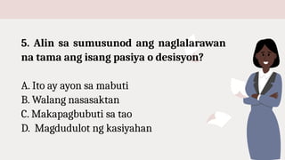 5. Alin sa sumusunod ang naglalarawan
na tama ang isang pasiya o desisyon?
A. Ito ay ayon sa mabuti
B. Walang nasasaktan
C. Makapagbubuti sa tao
D. Magdudulot ng kasiyahan
 