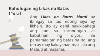 Kahulugan ng Likas na Batas
Moral
Ang Likas na Batas Moral ay
ibinigay sa tao noong siya ay
likhain. Ito ay dahil nakikibahagi
ang tao sa karunungan at
kabutihan ng diyos. Sa
pamamagitan ng batas na ito, ang
tao ay may kakayahan makilala ang
Mabuti at masama.
 