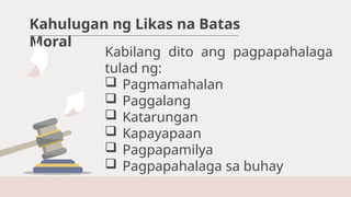 Kahulugan ng Likas na Batas
Moral
Kabilang dito ang pagpapahalaga
tulad ng:
 Pagmamahalan
 Paggalang
 Katarungan
 Kapayapaan
 Pagpapamilya
 Pagpapahalaga sa buhay
 