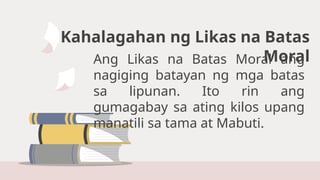Kahalagahan ng Likas na Batas
Moral
Ang Likas na Batas Moral ang
nagiging batayan ng mga batas
sa lipunan. Ito rin ang
gumagabay sa ating kilos upang
manatili sa tama at Mabuti.
 