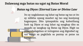 Dalawang mga batas na ugat ng Batas Moral
Ito ay naglalaman ng lahat ng batas ng tao at ito
ay nilikha upang maabot ng tao ang kaniyang
kaganapan. Dito ipinapakita ang kabutihang
loob ng Diyos at ang lahat ng sangkap dito sa
mundo ay sangkap ng Batas ng Diyos. Higit na
pinapahalagahan at iniingatan ang dignidad ng
tao tungo sa pagkilala sa pantay at patas na
karapatan.
Batas ng Diyos (Eternal Law or Divine Law
 