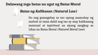 Dalawang mga batas na ugat ng Batas Moral
Ito ang gumagabay sa tao upang mamuhay ng
mabuti at tama dahil ang tao ay may kalikasang
materyal at ispiritwal na siyang sangkap sa
Likas na Batas Moral (Natural Moral Law)
Batas ng Kalikasan (Natural Law)
 