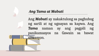 Ang Tama at Mabuti
Ang Mabuti ay nakaktulong sa paghubog
ng sarili at ng ugnayan sa kapwa. Ang
Tama naman ay ang pagpili ng
panikamaayos na Gawain sa bawat
sitwasyon.
 