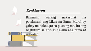 Konklusyon
Bagaman walang nakasulat na
patakaran, ang Likas na Batas Moral ay
gabay na nakaugat sa puso ng tao. Ito ang
nagtuturo sa atin kung ano ang tama at
makatao.
 
