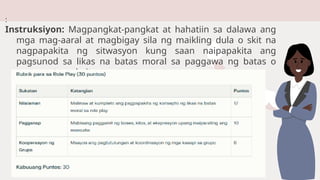 :
Instruksiyon: Magpangkat-pangkat at hahatiin sa dalawa ang
mga mag-aaral at magbigay sila ng maikling dula o skit na
nagpapakita ng sitwasyon kung saan naipapakita ang
pagsunod sa likas na batas moral sa paggawa ng batas o
pagpapatupad nito.
 