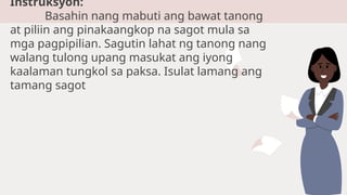 Instruksyon:
Basahin nang mabuti ang bawat tanong
at piliin ang pinakaangkop na sagot mula sa
mga pagpipilian. Sagutin lahat ng tanong nang
walang tulong upang masukat ang iyong
kaalaman tungkol sa paksa. Isulat lamang ang
tamang sagot
 