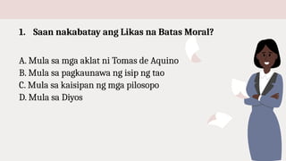 1. Saan nakabatay ang Likas na Batas Moral?
A. Mula sa mga aklat ni Tomas de Aquino
B. Mula sa pagkaunawa ng isip ng tao
C. Mula sa kaisipan ng mga pilosopo
D. Mula sa Diyos
 