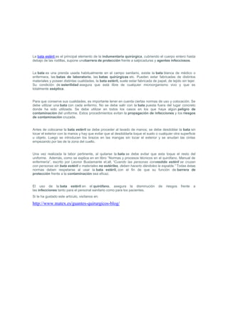 La bata estéril es el principal elemento de la indumentaria quirúrgica, cubriendo el cuerpo entero hasta debajo de las rodillas, supone unabarrera de protección frente a salpicaduras y agentes infecciosos.<br /> <br />La bata es una prenda usada habitualmente en el campo sanitario, existe la bata blanca de médico o enfermera, las batas de laboratorio, las batas quirúrgicas etc. Pueden estar fabricadas de distintos materiales y poseer distintas cualidades, la bata estéril, suele estar fabricada de papel, de tejido sin tejer. Su condición de esterilidad asegura que está libre de cualquier microorganismo vivo y que es totalmente aséptica.<br /> <br />Para que conserve sus cualidades, es importante tener en cuenta ciertas normas de uso y colocación. Se debe utilizar una bata con cada enfermo. No se debe salir con la bata puesta fuera del lugar concreto donde ha sido utilizada. Se debe utilizar en todos los casos en los que haya algún peligro de contaminación del uniforme. Estos procedimientos evitan la propagación de infecciones y los riesgos de contaminación cruzada.<br /> <br />Antes de colocarse la bata estéril se debe proceder al lavado de manos; se debe desdoblar la bata sin tocar el exterior con la manos y hay que evitar que al desdoblarla toque el suelo o cualquier otra superficie u objeto. Luego se introducen los brazos en las mangas sin tocar el exterior y se anudan las cintas empezando por las de la zona del cuello.<br /> <br />Una vez realizada la labor pertinente, al quitarse la bata se debe evitar que esta toque el resto del uniforme.  Además, como se explica en en libro “Normas y procesos técnicos en el quirófano. Manual de enfermería”, escrito por Leonor Bustamante et.all, “Cuando las personas convestido estéril se cruzan con personas sin bata estéril o materiales no estériles, deben hacerlo dándoles la espalda.” Todas éstas normas deben respetarse al usar la bata estéril, con el fin de que su función de barrera de protección frente a la contaminación sea eficaz.<br />El uso de la bata estéril en el quirófano, asegura la disminución de riesgos frente a las infecciones tanto para el personal sanitario como para los pacientes.<br />Si te ha gustado este artículo, visítanos en: <br />http://www.matex.es/guantes-quirurgicos-blog/ <br />