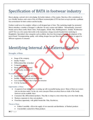 10 | P a g e
Specification of BATA in footwear industry
Bata is playing a pivotal role in developing the leather industry of the country. Bata has a firm commitment to
eco- friendly business and a state of the art Effluent treatment plant (ETP) has been set up to provide a pollution
free environment for both workers and the locality.
Fashion would never be complete without a well designed pair of shoe. This marketing insight has promoted
Bata to introduce a number of designer’s collection for men, women and children. Internationally renowned
brands such as Bata comfit, Marie Claire, Hush puppies, Scholl, Nike, Bubblegummers, Sandak, Weinbrenner
and B’ First are a few names that testify to the momentous change towards branded shoe marketing in
Bangladesh. Specialized shoe categories such as athletic shoe have been targeted through development of the
power brand. Uncompromising quality with striking designs have put Bata shoe in a key position to appeal to
different segments of consumer.
Identifying Internal And ExternalFactors
Strengths of Bata:
 Image of the company
 Quality Product
 Differentiated line of product
 Competitive pricing
 Strong distribution channel
 Brand loyalty at mass level
Weaknesses of Bata:
 Insufficient promotional activities
 Inability to catch the present trend In time
 Less competitive price due to high cost structure
 VAT & Tax barrier
Opportunities of Bata:
 A segment of our middle-class is coming up with reasonable buying power. Many of them are women
who are decision maker. So the city store concept of Bata can attract them as whole of the family
footwear can be available there.
 Consumers like differentiated products. They like to shop in a store where they serve the whole family.
 Business expansion in shoe care products
 Franchisee opportunity with global brands like Nike, Reebok etc.
Threats of Bata:
 Political instability affects the supply of raw materials and distribution of finished products
 Uncontrolled counterfeit of Bata products
 
