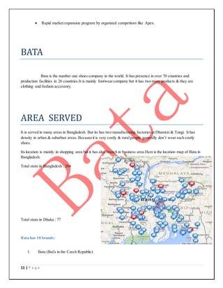 11 | P a g e
 Rapid market expansion program by organized competitors like Apex.
BATA
Bata is the number one shoes company in the world. It has presence in over 70 countries and
production facilities in 26 countries.It is mainly footwear company but it has two more products & they are
clothing and fashion accessory.
AREA SERVED
It is served in many areas in Bangladesh. But its has two manufacturing factories at Dhamrai & Tongi. It has
density in urban & suburban areas. Because it is very costly & rural people generally don’t wear such costly
shoes.
Its location is mainly in shopping area but it has also branch in business area.Here is the location map of Bata in
Bangladesh.
Total store in Bangladesh : 264
Total store in Dhaka : 77
Bata has 18 brands:
1. Bata (Baťa in the Czech Republic)
 