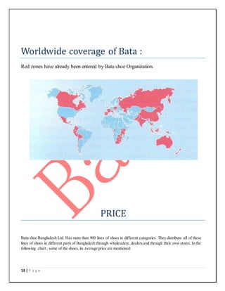 13 | P a g e
Worldwide coverage of Bata :
Red zones have already been entered by Bata shoe Organization.
PRICE
Bata shoe Bangladesh Ltd. Has more than 900 lines of shoes in different catagories. They distribute all of these
lines of shoes in different parts of Bangladesh through wholesalers, dealers and through their own stores. In the
following chart , some of the shoes, its average price are mentioned:
 