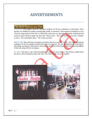 15 | P a g e
ADVERTISEMENTS
TAG-LINE: Bata taglines meant for individual products are the key components of advertising. These
tag-lines are modified according to demographic profile of consumers.These appearon hoardings at every
crucial & congested part of the cities in which Bata retail stores are operating. Everybody understands and
connectseasily with these simple one-liners like ‘Shoes for all’ , ‘The world moves on your feet’,’Outdoor
is yours’, ‘Get comfortable today’,’ One world ,one Bata’.
PRINT ADS: Bata advertises its products just before launch of any new scheme. This helps in setting up
a platform for the new products brand in the minds of customers. The ads are displayed on a full page in
the leading newspapers which again is based on the preference of the people. They also attach pamphlets
of their ads along with the newspaper.
TV-ADS- Television is one of the best platforms to advertise one’s product. Bata being a family brand,
the ads are shown during the prime time slot so the entire family can see it together.
 
