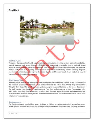 17 | P a g e
Tongi Plant
FUTURE PLANS:
To improve the sales and profits, BB is planning to increase penetration by setting up more retail outlets and taking
space in shopping malls across the country. Existing retail stores would be upgraded even as wholesale depots
would be set up in smaller towns and semi-urban areas. BB’s main efforts will be to streamline the wholesale
business. BB’s thrust is on becoming marketing driven firm from a manufacturing oriented company. Steps are
also being taken to reduce costs, improve distribution logistics and focus on launch of new products in order to
improve the performance of the company.
School shoes of Bata:
Bata first earn its name as the most durable shoe manufacturer for school going children. When it first comes to
this country it has realized that there is a huge market opportunity for school shoes. Quickly they introduced the
“Naughty Boy” shoes. This quickly earns recognition among the parents of that time, as they need a durable shoe
that really can last even after lots of rough treatment. From there on, Bata goes on to make Canvas shoes, other
black leather shoes, hard top white sneakers for school goers. The most popular brand of school shoes that are now
in the market are NorthStar which provides hard and soft white sneakers and the leather black Bata school shoes
which are of various designs.
Bubble gummers:
The Bubble gummers’ brand of Bata serves the infant to children, according to them 0-13 years of age group.
Bubble gummer brand hasprovided Varity of design and type of shoesfor above-mentioned age group of children.
 