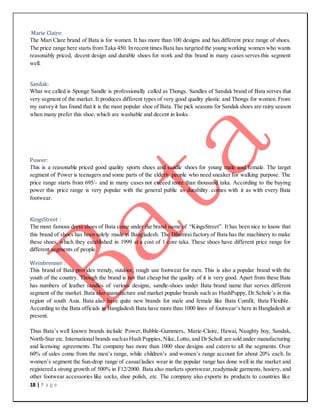 18 | P a g e
Marie Claire:
The Mari Clare brand of Bata is for women. It has more than 100 designs and has different price range of shoes.
The price range here starts from Taka 450. In recent times Bata has targeted the young working women who wants
reasonably priced, decent design and durable shoes for work and this brand in many cases serves this segment
well.
Sandak:
What we called is Sponge Sandle is professionally called as Thongs. Sandles of Sandak brand of Bata serves that
very segment of the market. It produces different types of very good quality plastic and Thongs for women. From
my survey it has found that it is the most popular shoe of Bata. The pick seasons for Sandak shoes are rainy season
when many prefer this shoe, which are washable and decent in looks.
Power:
This is a reasonable priced good quality sports shoes and sandle shoes for young male and female. The target
segment of Power is teenagers and some parts of the elderly people who need sneaker for walking purpose. The
price range starts from 695/- and in many cases not exceed more than thousand taka. According to the buying
power this price range is very popular with the general public as durability comes with it as with every Bata
footwear.
KingsStreet :
The most famous dress shoes of Bata come under the brand name of “KingsStreet”. It has been nice to know that
this brand of shoes has been solely made in Bangladesh. The Dhamrai factory of Bata has the machinery to make
these shoes, which they established in 1999 at a cost of 1 core taka. These shoes have different price range for
different segments of people.
Weinbrenner :
This brand of Bata provides trendy, outdoor, rough use footwear for men. This is also a popular brand with the
youth of the country. Though the brand is not that cheap but the quality of it is very good. Apart from these Bata
has numbers of leather sandles of various designs, sandle-shoes under Bata brand name that serves different
segment of the market. Bata also manufacture and market popular brands such as HushPuppy, Dr.Schole’s in this
region of south Asia. Bata also have quite new brands for male and female like Bata Comfit, Bata Flexible.
According to the Bata officials in Bangladesh Bata have more than 1000 lines of footwear’s here in Bangladesh at
present.
Thus Bata’s well known brands include Power,Bubble-Gummers, Marie-Claire, Hawai, Naughty boy, Sandak,
North-Star etc.International brands suchasHush Puppies, Nike, Lotto, and DrScholl are sold under manufacturing
and licensing agreements. The company has more than 1000 shoe designs and caters to all the segments. Over
60% of sales come from the men’s range, while children’s and women’s range account for about 20% each. In
women’s segment the Sun-drop range of casualladies wear in the popular range has done well in the market and
registered a strong growth of 500% in F12/2000. Bata also markets sportswear,readymade garments, hosiery, and
other footwear accessories like socks, shoe polish, etc. The company also exports its products to countries like
 