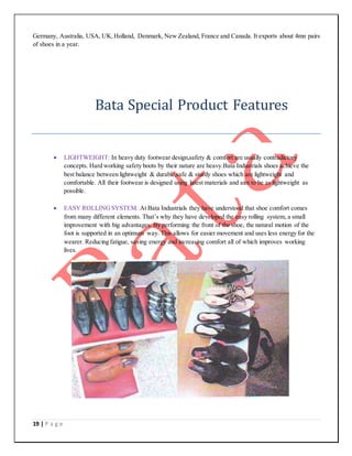 19 | P a g e
Germany, Australia, USA, UK,Holland, Denmark, New Zealand, France and Canada. It exports about 4mn pairs
of shoes in a year.
Bata Special Product Features
 LIGHTWEIGHT: In heavy duty footwear design,safety & comfort are usually contradictory
concepts. Hard working safety boots by their nature are heavy.Bata Industrials shoes achieve the
best balance between lightweight & durable,safe & sturdy shoes which are lightweight and
comfortable. All their footwear is designed using latest materials and aim to be as lightweight as
possible.
 EASY ROLLINGSYSTEM: At Bata Industrials they have understood that shoe comfort comes
from many different elements. That’s why they have developed the easy rolling system, a small
improvement with big advantages. By performing the front of the shoe, the natural motion of the
foot is supported in an optimum way. This allows for easier movement and uses less energy for the
wearer. Reducing fatigue, saving energy and increasing comfort all of which improves working
lives.
 