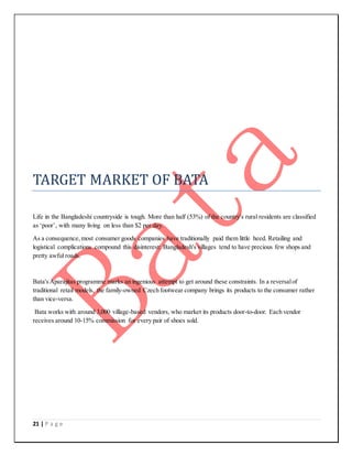 21 | P a g e
TARGET MARKET OF BATA
Life in the Bangladeshi countryside is tough. More than half (53%) of the country's rural residents are classified
as ‘poor’, with many living on less than $2 per day.
As a consequence,most consumer goods companies have traditionally paid them little heed. Retailing and
logistical complications compound this disinterest: Bangladesh's villages tend to have precious few shops and
pretty awful roads.
Bata'sAparajitas programme marks an ingenious attempt to get around these constraints. In a reversalof
traditional retail models, the family-owned Czech footwear company brings its products to the consumer rather
than vice-versa.
Bata works with around 3,000 village-based vendors, who market its products door-to-door. Each vendor
receives around 10-15% commission for every pair of shoes sold.
 