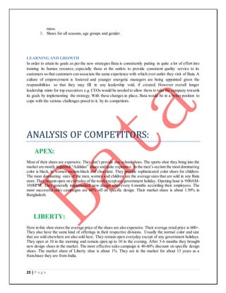23 | P a g e
mass.
3. Shoes for all seasons, age groups and gender.
LEARNING AND GROWTH
In order to attain its goals as per the new strategies Bata is consistently putting in quite a lot of effort into
training its human resource, especially those at the outlets to provide consistent quality service to its
customers so that customers can associate the same experience with which ever outlet they visit of Bata. A
culture of empowerment is fostered and younger energetic managers are being appointed given the
responsibilities so that they may fill in any leadership void, if created. However overall longer
leadership stints for top executives e.g. CEOs would be needed to allow them to take the company towards
its goals by implementing the strategy. With these changes in place, Bata would be in a better position to
cope with the various challenges posed to it, by its competitors.
ANALYSIS OF COMPETITORS:
APEX:
Most of their shoes are expensive. They don’t provide any school shoes. The sports shoe they bring into the
market are mostly imported “Addidas” shoes and quite expensive. In the men’s section the most dominating
color is black, in women section-black and chocolate. They provide sophisticated color shoes for children.
The most dominating sizes of the men, women and children are the average sizes that are sold in any Bata
store.They remain open on everyday of the weekexceptany government holiday. Opening hour is 9:00AM-
10:00PM. They generally implemented new design after every 6 months according their employees. The
most successful sales campaigns are 60% off on specific design. Their market share is about 1.50% in
Bangladesh.
LIBERTY:
Here in this shoe stores the average price of the shoes are also expensive. Their average retail price is 600+.
They also have the same kind of offerings in their respective divisions. Usually the normal color and size
that are sold elsewhere are also sold here. They remain open everyday except of any government holidays.
They open at 10 in the morning and remain open up to 10 in the evening. After 3-6 months they brought
new design shoes in the market. The most effective sales campaign is 40-60% discount on specific design
shoes. The market share of Liberty shoe is about 1%. They are in the market for about 13 years as a
franchisee they are from India.
 