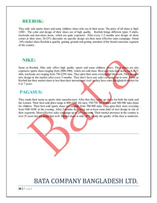 24 | P a g e
REEBOK:
They only sale sports shoes and some children shoes who are in their teens. The price of all shoes is high
1200+. The color and design of their shoes are of high quality. Reebok brings different types T-shirts,
tracksuits and non-shoes items, which are quite expensive. After every 1-2 months new design of shoes
comes in their store. 20-25% discounts on specific design are their most effective sales campaign. About
.10% market share Reebok is quickly gaining ground and getting attention of the brand conscious segment
of the country.
NIKE:
Same as Reebok, Nike only offers high quality sports and some children shoes. Their shoes are also
expensive sports shoes ranging from 2000-5000, which are sold most. Best-sold non-shoe items such as T-
shirt, tracksuits are ranging from 750-2250 taka. They open their store everyday of the week. They brought
new design in the market after every 3 months. They don’t have any sales campaign up to now. Same as
Reebok but their market share is less than their international rival as they have enter Bangladesh market for
6 or 7 years.
PAGASUS:
They made their name as sports shoe manufacturer. After that they come up shoes for both the male and
the women. Their best-sold price range is 800-1200 for men, 550-750 for women and 300-500 taka shoes
for children. Their best sold sports shoes are ranging from 700-900 taka. They open their store everyday
from 9:00-10:00 in the evening. After 2 months they bring out at least some kind of new design in one of
their segments. Most effective sales campaign up to 20% discount. Their market presence in the country is
over 25 years but not doing that well. Market share is only .50% mainly the quality of the shoe is moderate.
BATA COMPANY BANGLADESH LTD.
 
