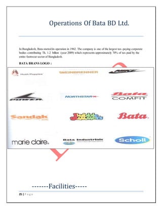 25 | P a g e
Operations Of Bata BD Ltd.
In Bangladesh, Bata started its operation in 1962. The company is one of the largest tax–paying corporate
bodies contributing Tk. 1.2 billion (year 2009) which represents approximately 70% of tax paid by the
entire footwear sector of Bangladesh.
BATA BRANS LOGO :
-------Facilities-----
 
