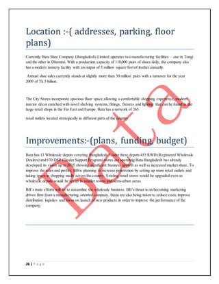 26 | P a g e
Location :-( addresses, parking, floor
plans)
Currently Bata Shoe Company (Bangladesh) Limited operates two manufacturing facilities – one in Tongi
and the other in Dhamrai. With a production capacity of 110,000 pairs of shoes daily, the company also
has a modern tannery facility with an output of 5 million square feet of leather annually.
Annual shoe sales currently stands at slightly more than 30 million pairs with a turnover for the year
2009 of Tk 5 billion.
The City Stores incorporate spacious floor space allowing a comfortable shopping experience, modern
interior décor enriched with novel shelving systems, fittings, fixtures and lighting that can be found in the
large retail shops in the Far East and Europe. Bata has a network of 265
retail outlets located strategically in different parts of the country.
Improvements:-(plans, funding, budget)
Bata has 13 Wholesale depots covering Bangladesh. Under these depots 453 RWD (Registered Wholesale
Dealers) and 670 DSP (Dealer Support Program) stores are operating.Bata Bangladesh has already
developed its vision up to 2015 showing significant business growth as well as increased market share. To
improve the sales and profits, BB is planning to increase penetration by setting up more retail outlets and
taking space in shopping malls across the country. Existing retail stores would be upgraded even as
wholesale depots would be set up in smaller towns and semi-urban areas.
BB’s main efforts will be to streamline the wholesale business. BB’s thrust is on becoming marketing
driven firm from a manufacturing oriented company. Steps are also being taken to reduce costs,improve
distribution logistics and focus on launch of new products in order to improve the performance of the
company.
 