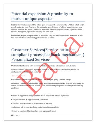 27 | P a g e
Potential expansion & proximity to
market unique aspects:-
In 2014, their retail channel sold 9.5 million pairs of shoes with a turnover of the 4.9 billion which is 12%
growth against last year. To achieve this outstanding growth in spite of political unrest, company took
different initiatives like product innovation, aggressive marketing programs, market expansion, human
resource development, operational efficiency and team work.
In expansion program, company added 16 new stores.They also renovated 13 stores. More than 86 new
lines were introduced before the biggest festival eid-Ul-Fiture.
Customer Services(Service attitudes,
compliant process,feedback mechanism )
Personalized Service:-
Qualified and enthusiastic sales associates who take customers’ satisfaction to heart. In many
countries customer service goes beyond the stores with home deliveries, orders made possible via
catalogues, the web or even call centre.
Their Guarrantee :-
Bata shoes are manufactured with the utmost Care. Stringent quality control is always
maintained. However,despite this high quality assurance there can be the odd, defective pairs among the
millions we manufacture and sell. In such a case, we do stand by our product according to the following
conditions:
• In case of any problem simply return the pair of shoes within 30 days of purchase.
• The purchase must be supported by the cash memo.
• The shoes must be returned to the same store of purchase.
• Adjustment will be entertained only against manufacturing defects.
• It must be ascertained that shoes have been appropriately used.
 