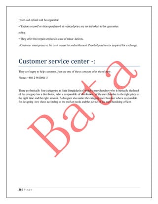 28 | P a g e
• No Cash refund will be applicable.
• 'Factory second' or shoes purchased at reduced price are not included in this guarantee
policy.
• They offer free repair services in case of minor defects.
• Customer must preserve the cash memo for and settlement. Proof of purchase is required for exchange.
Customer service center -:
They are happy to help customer. Just use one of these contacts to let them know.
Phone: +880 2 9810501-5
There are basically four categories in Bata Bangladesh of which a merchandiser who is basically the head
of the category has a distributor, who is responsible of distribution of the merchandise to the right place at
the right time and the right amount. A designer also under the category merchandiser who is responsible
for designing new shoes according to the market needs and the advise of the merchandising officer.
 