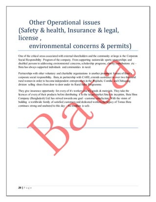29 | P a g e
Other Operational issues
(Safety & health, Insurance & legal,
license ,
environmental concerns & permits)
One of the critical areas associated with external shareholders and the community at large is the Corporate
Social Responsibility Program of the company. From supporting nationwide sports sponsorships and
disabled persons to addressing environmental concerns,scholarship programs, charity contributions etc –
Bata has always supported individuals and communities in need.
Partnerships with other voluntary and charitable organizations is another prominent feature of Bata’s
corporate social responsibility. Bata,in partnership with CARE,extends assistance to over two thousand
rural women in order to become independent entrepreneurs in the Rajshahi, Comilla and Chittagong
division selling shoes from door to door under its Rural Sales Programme.
They give insurance opportunity for every of it's workers and it's goods & materials. They take the
licences of every of their products before distributing it to the target market.Since its inception, Bata Shoe
Company (Bangladesh) Ltd. has strived towards one goal –customer satisfaction. With the vision of
building a worldwide family of satisfied customers and dedicated workers the legacy of Tomas Bata
continues strong and unabated to this day – the tradition is safe.
 
