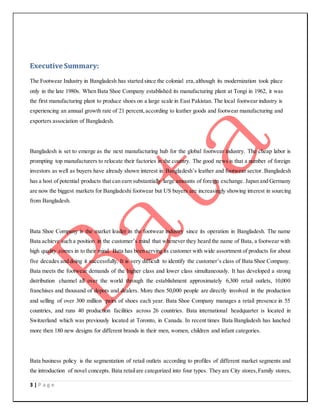 3 | P a g e
Executive Summary:
The Footwear Industry in Bangladesh has started since the colonial era,although its modernization took place
only in the late 1980s. When Bata Shoe Company established its manufacturing plant at Tongi in 1962, it was
the first manufacturing plant to produce shoes on a large scale in East Pakistan. The local footwear industry is
experiencing an annual growth rate of 21 percent,according to leather goods and footwear manufacturing and
exporters association of Bangladesh.
Bangladesh is set to emerge as the next manufacturing hub for the global footwear industry. The cheap labor is
prompting top manufacturers to relocate their factories in the country. The good news is that a number of foreign
investors as well as buyers have already shown interest in Bangladesh’s leather and footwear sector. Bangladesh
has a host of potential products that can earn substantially large amounts of foreign exchange. Japan and Germany
are now the biggest markets for Bangladeshi footwear but US buyers are increasingly showing interest in sourcing
from Bangladesh.
Bata Shoe Company is the market leader in the footwear industry since its operation in Bangladesh. The name
Bata achieve such a position in the customer’s mind that whenever they heard the name of Bata, a footwear with
high quality comes in to their mind. Bata has been serving its customer with wide assortment of products for about
five decades and doing it successfully. It is very difficult to identify the customer’s class of Bata Shoe Company.
Bata meets the footwear demands of the higher class and lower class simultaneously. It has developed a strong
distribution channel all over the world through the establishment approximately 6,300 retail outlets, 10,000
franchises and thousand of depots and dealers. More then 50,000 people are directly involved in the production
and selling of over 300 million pairs of shoes each year. Bata Shoe Company manages a retail presence in 55
countries, and runs 40 production facilities across 26 countries. Bata international headquarter is located in
Switzerland which was previously located at Toronto, in Canada. In recent times Bata Bangladesh has lunched
more then 180 new designs for different brands in their men, women, children and infant categories.
Bata business policy is the segmentation of retail outlets according to profiles of different market segments and
the introduction of novel concepts. Bata retailare categorized into four types. They are City stores,Family stores,
 