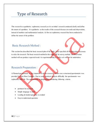 32 | P a g e
Type of Research
This research is a qualitative exploratory research,as it is an initial research conducted clarify and define
the nature of a problem. It is qualitative as the results of this research focuses on words and observations,
instead of numbers and mathematical analysis. At first an exploratory research has been conducted to
define the nature of the problem.
Basic Research Method :
This section has described the basic research plan of the study. It has specified all the procedure necessary
to solve the research. The basic research method in this study will be survey method. An observation
method will not produce expected result. As experiment study is costly so it will not be undertaken.
Research Preparation :
A Planned questionnaire is very impotent to do the research. In this case a structured questionnaire was
provided by Bata Shoe Company. Due to some statistical analysis difficultly the questionnaire was
rephrased a little bit. The questionnaire is prepared by considering following criteria:
 pertinent for research
 Simple language is used
 Leading & loaded questions is avoided
 Easy to understand questions
 