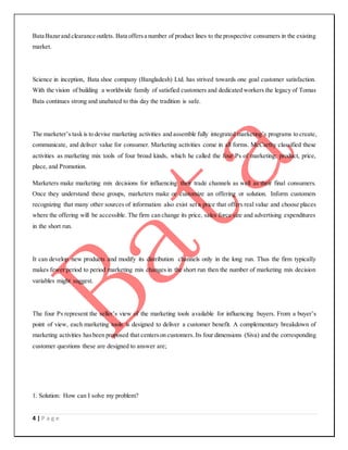 4 | P a g e
Bata Bazarand clearance outlets. Bata offersa number of product lines to the prospective consumers in the existing
market.
Science in inception, Bata shoe company (Bangladesh) Ltd. has strived towards one goal customer satisfaction.
With the vision of building a worldwide family of satisfied customers and dedicated workers the legacy of Tomas
Bata continues strong and unabated to this day the tradition is safe.
The marketer’s task is to devise marketing activities and assemble fully integrated marketing’s programs to create,
communicate, and deliver value for consumer. Marketing activities come in all forms. McCarthy classified these
activities as marketing mix tools of four broad kinds, which he called the four Ps of marketing: product, price,
place, and Promotion.
Marketers make marketing mix decisions for influencing their trade channels as well as their final consumers.
Once they understand these groups, marketers make or customize an offering or solution. Inform customers
recognizing that many other sources of information also exist set a price that offers real value and choose places
where the offering will be accessible. The firm can change its price, sales force size and advertising expenditures
in the short run.
It can develop new products and modify its distribution channels only in the long run. Thus the firm typically
makes fewer period to period marketing mix changes in the short run then the number of marketing mix decision
variables might suggest.
The four Ps represent the seller’s view of the marketing tools available for influencing buyers. From a buyer’s
point of view, each marketing tools is designed to deliver a customer benefit. A complementary breakdown of
marketing activities hasbeen proposed that centerson customers.Its four dimensions (Siva) and the corresponding
customer questions these are designed to answer are;
1. Solution: How can I solve my problem?
 
