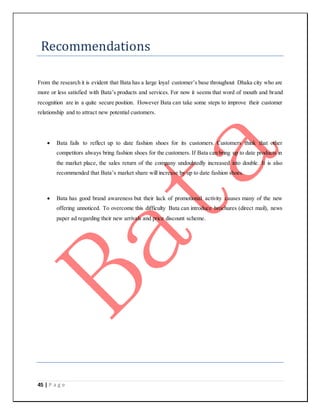 45 | P a g e
Recommendations
From the research it is evident that Bata has a large loyal customer’s base throughout Dhaka city who are
more or less satisfied with Bata’s products and services. For now it seems that word of mouth and brand
recognition are in a quite secure position. However Bata can take some steps to improve their customer
relationship and to attract new potential customers.
 Bata fails to reflect up to date fashion shoes for its customers. Customers think that other
competitors always bring fashion shoes for the customers. If Bata can bring up to date products in
the market place, the sales return of the company undoubtedly increased into double. It is also
recommended that Bata’s market share will increase by up to date fashion shoes.
 Bata has good brand awareness but their lack of promotional activity causes many of the new
offering unnoticed. To overcome this difficulty Bata can introduce brochures (direct mail), news
paper ad regarding their new arrivals and price discount scheme.
 