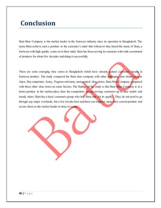 46 | P a g e
Conclusion
Bata Shoe Company is the market leader in the footwear industry since its operation in Bangladesh. The
name Bata achieve such a position in the customer’s mind that whenever they heard the name of Bata, a
footwear with high quality comes in to their mind. Bata has been serving its customer with wide assortment
of products for about five decades and doing it successfully.
There are some emerging shoe stores in Bangladesh which have already gained customers loyalty in
footwear product. The study compared the Bata shoe company with other emerging shoe brand such as
Apex, Bay emporium, Jenny, Pegasus and many unorganized shoe stores. Bata Shoe Company compared
with these other shoe stores on some factors. The finding of the study is that Bata Shoe Company is in a
better position in the market place than the competitors except serving customers up to date stylish and
trendy shoes. Bata has a loyal customers group who buy Bata only for its quality. They do not need to go
through any major overhauls, but a few tweaks here and there can improve upon their current position and
secure them as the market leader in times to come.
 
