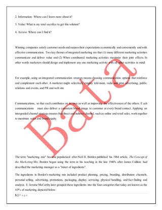 5 | P a g e
2. Information: Where can I learn more about it?
3. Value: What is my total sacrifice to get this solution?
4. Access: Where can I find it?
Winning companies satisfy customer needsand surpasstheir expectations economically and conveniently and with
effective communication. Two key themes of integrated marketing are that (1) many different marketing activities
communicate and deliver value and (2) When coordinated marketing activities maximize their joint effects. In
other words marketers should design and implement any one marketing activity with all other activities in mind.
For example, using an integrated communication strategy means choosing communication options that reinforce
and complement each other. A marketer might selectively employ television, radio and print advertising, public
relations and events, and PR and web site
Communications, so that each contributes on its own as well as improving the effectiveness of the others. E ach
communications must also deliver a consistent brand image to customer at every brand contact. Applying an
intergraded channel strategy ensures that direct and indirect channel, such as online and retail sales, work together
to maximize sales and brand equity.
The term "marketing mix" became popularized after Neil H. Borden published his 1964 article, The Concept of
the Marketing Mix. Borden began using the term in his teaching in the late 1940's after James Culliton had
described the marketing manager as a "mixer of ingredients".
The ingredients in Borden's marketing mix included product planning, pricing, branding, distribution channels,
personal selling, advertising, promotions, packaging, display, servicing, physical handling, and fact finding and
analysis. E. Jerome McCarthy later grouped these ingredients into the four categories that today are known as the
4 P's of marketing, depicted below:
 
