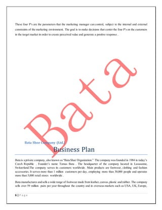 6 | P a g e
These four P's are the parameters that the marketing manager can control, subject to the internal and external
constraints of the marketing environment. The goal is to make decisions that center the four P's on the customers
in the target market in order to create perceived value and generate a positive response .
Bata Shoe Company (Ltd.)
Business Plan
Bata is a private company, also known as“Bata Shoe Organization.” The company wasfounded in 1984 in today’s
Czech Republic . Founder’s name Tomas Bata . The headquarter of the company located in Lasusanne,
Switzerland.The company serves its customers worldwide. Main products are footwear, clothing and fashion
accessories. It serves more than 1 million customers per day, employing more than 30,000 people and operates
more than 5,000 retail stores worldwide .
Bata manufactures and sells a wide range of footwear made from leather,canvas,plastic and rubber. The company
sells over 59 million pairs per year throughout the country and in overseas markets such as USA, UK, Europe,
 