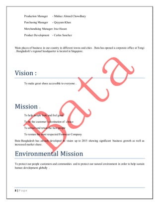 8 | P a g e
Production Manager - Minhaz Ahmed Chowdhury
Purchasing Manager - Qayyum Khan
Merchandising Manager- Iraz Hasan
Product Development - Carlos Sanchez
Main places of business in our country in different towns and cities . Bata has opened a corporate office at Tongi
. Bangladesh’s regional headquarter is located in Singapore.
Vision :
To make great shoes accessible to everyone .
Mission :
To help people look and feel good
To be the customer’s destination of choice
To attract and retain the best people
To remian the most respected Footwear Company
Bata Bangladesh has already developed its vision up to 2015 showing significant business growth as well as
increased market share.
Environmental Mission
To protect our people customers and communities and to protect our natural environment in order to help sustain
human development globally .
 