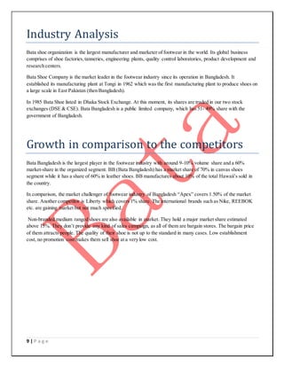9 | P a g e
Industry Analysis
Bata shoe organization is the largest manufacturer and marketer of footwear in the world. Its global business
comprises of shoe factories,tanneries, engineering plants, quality control laboratories, product development and
research centers.
Bata Shoe Company is the market leader in the footwear industry since its operation in Bangladesh. It
established its manufacturing plant at Tongi in 1962 which was the first manufacturing plant to produce shoes on
a large scale in East Pakistan (then Bangladesh).
In 1985 Bata Shoe listed in Dhaka Stock Exchange. At this moment, its shares are traded in our two stock
exchanges (DSE & CSE). Bata Bangladesh is a public limited company, which has 51- 49% share with the
government of Bangladesh.
Growth in comparison to the competitors
Bata Bangladesh is the largest player in the footwear industry with around 9-10% volume share and a 60%
market-share in the organized segment. BB (Bata Bangladesh) has a market share of 70% in canvas shoes
segment while it has a share of 60% in leather shoes. BB manufactures about 10% of the total Hawaii’s sold in
the country.
In comparison, the market challenger of footwear industry of Bangladesh “Apex” covers 1.50% of the market
share. Another competitor is Liberty which covers 1% share. The international brands such as Nike, REEBOK
etc. are gaining market but not much specified.
Non-branded medium ranged shoes are also available in market. They hold a major market share estimated
above 15%. They don’t provide any kind of sales campaign, as all of them are bargain stores. The bargain price
of them attracts people. The quality of their shoe is not up to the standard in many cases. Low establishment
cost, no promotion cost makes them sell shoe at a very low cost.
 